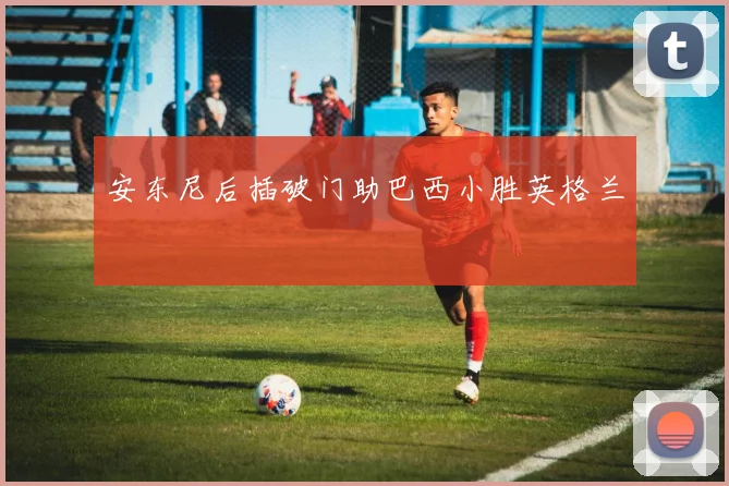 安东尼后插破门助巴西小胜英格兰