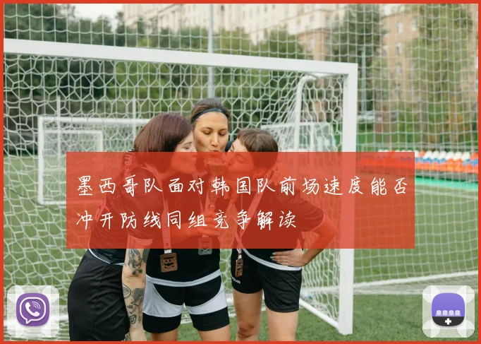 墨西哥队面对韩国队前场速度能否冲开防线同组竞争解读