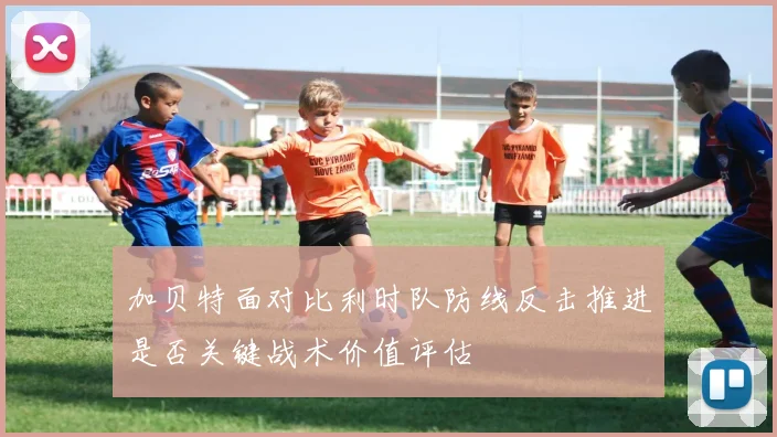 加贝特面对比利时队防线反击推进是否关键战术价值评估