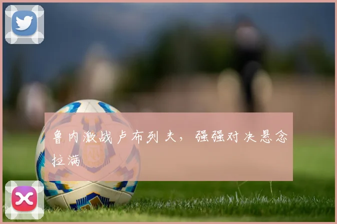 鲁内激战卢布列夫，强强对决悬念拉满