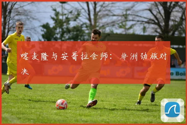 喀麦隆与安哥拉会师：非洲劲旅对决