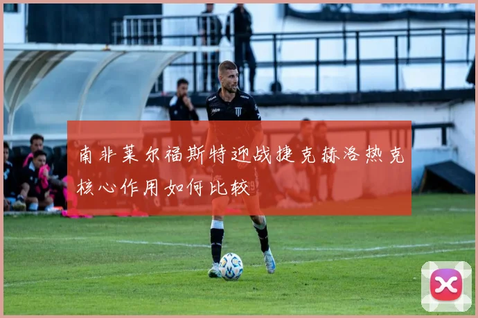 南非莱尔福斯特迎战捷克赫洛热克核心作用如何比较