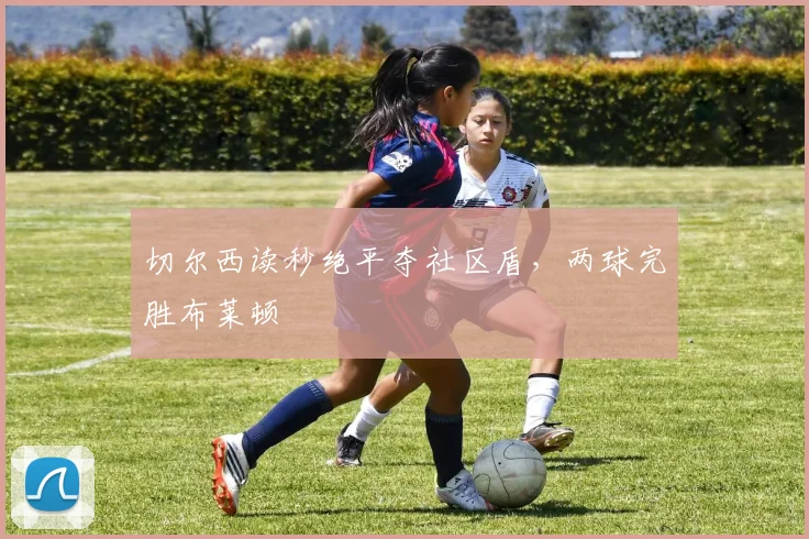 切尔西读秒绝平夺社区盾,两球完胜布莱顿