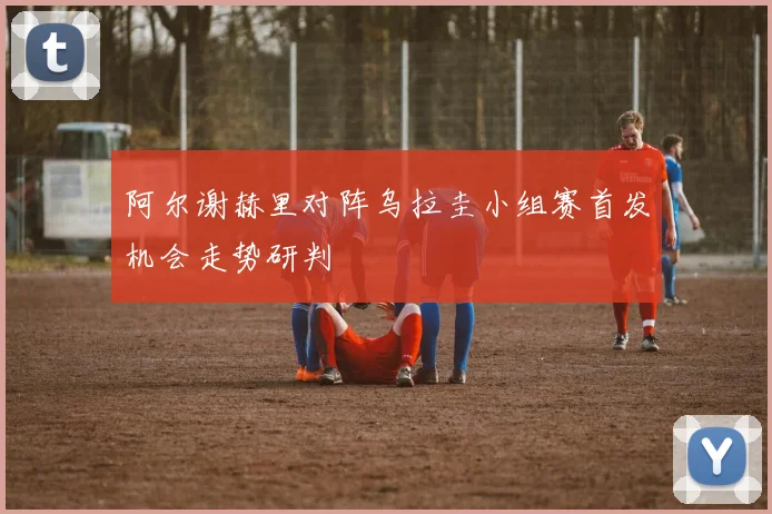 阿尔谢赫里对阵乌拉圭小组赛首发机会走势研判