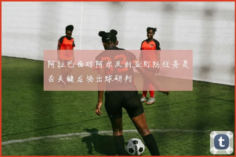 阿拉巴面对阿尔及利亚盯防任务是否关键后场出球研判