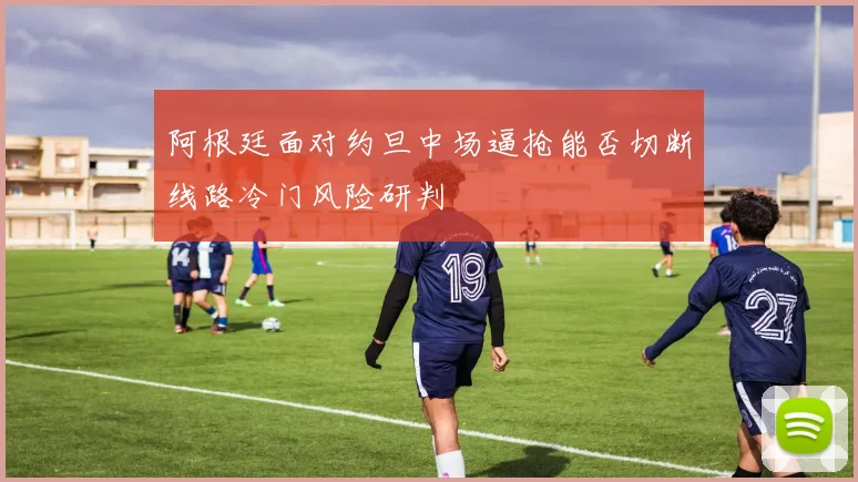 阿根廷面对约旦中场逼抢能否切断线路冷门风险研判