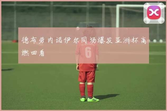 德布劳内诺伊尔同场爆发亚洲杯高燃回看
