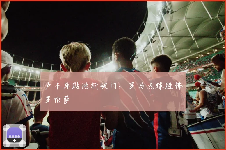 卢卡库贴地斩破门,罗马点球胜佛罗伦萨