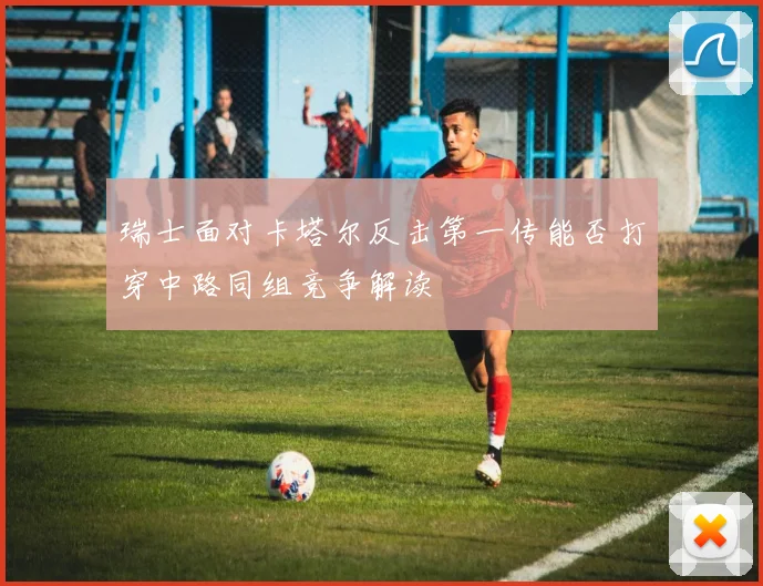 瑞士面对卡塔尔反击第一传能否打穿中路同组竞争解读