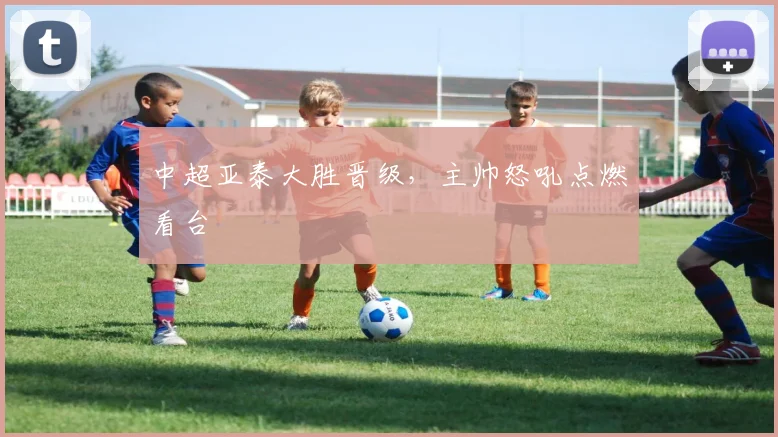中超亚泰大胜晋级，主帅怒吼点燃看台