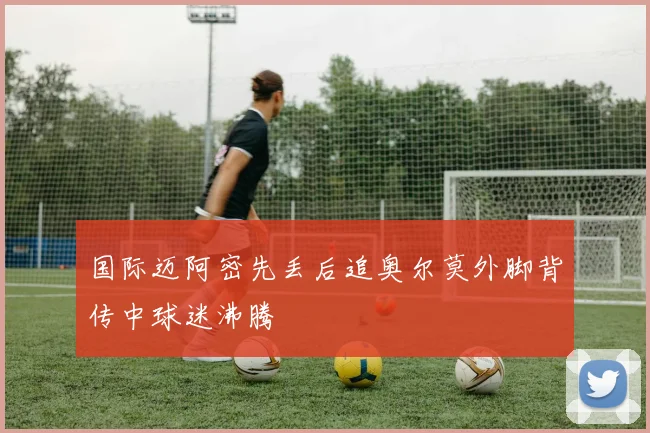 国际迈阿密先丢后追奥尔莫外脚背传中球迷沸腾