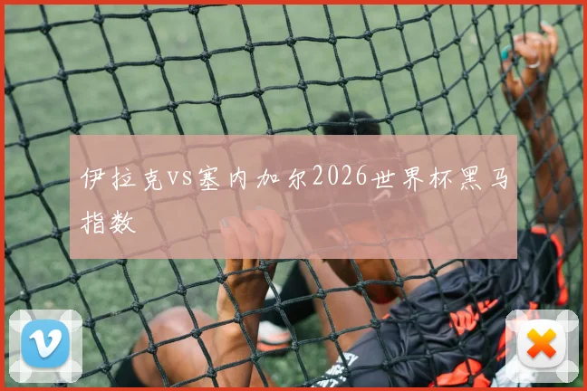 伊拉克vs塞内加尔2026世界杯黑马指数