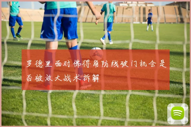 罗德里面对佛得角防线破门机会是否被放大战术拆解