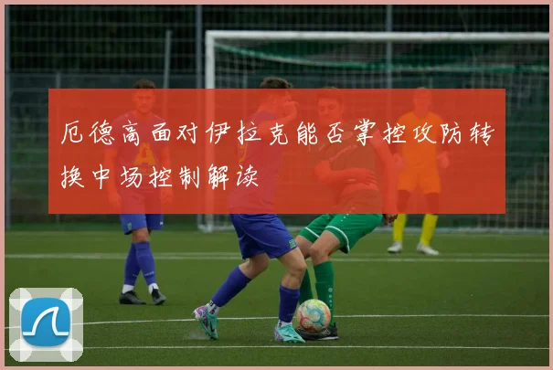 厄德高面对伊拉克能否掌控攻防转换中场控制解读