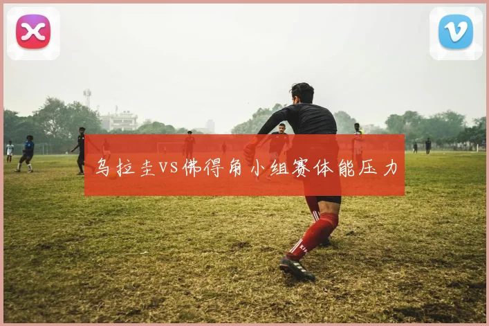 乌拉圭vs佛得角小组赛体能压力