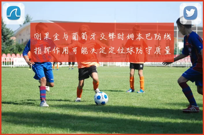 刚果金与葡萄牙交锋时姆本巴防线指挥作用可能决定定位球防守质量