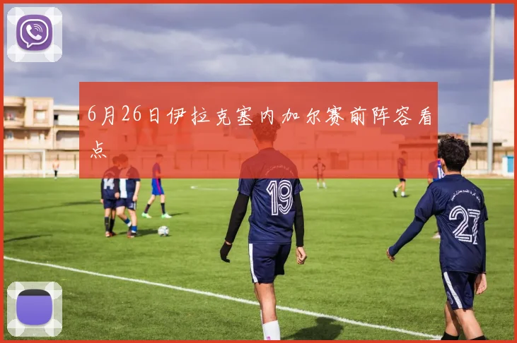6月26日伊拉克塞内加尔赛前阵容看点