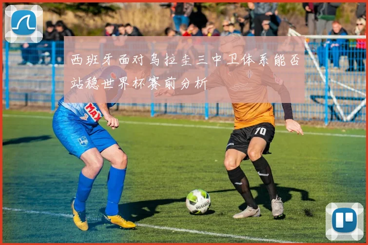 西班牙面对乌拉圭三中卫体系能否站稳世界杯赛前分析