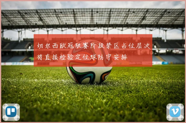 切尔西欧冠联赛阶段禁区占位层次将直接检验定位球防守安排