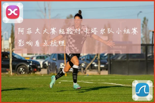 阿菲夫大赛经验对卡塔尔队小组赛影响看点梳理