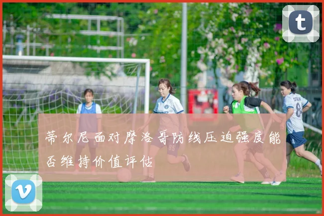 蒂尔尼面对摩洛哥防线压迫强度能否维持价值评估