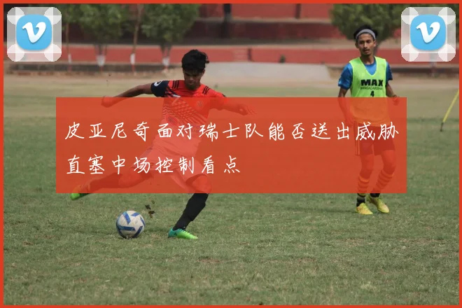 皮亚尼奇面对瑞士队能否送出威胁直塞中场控制看点