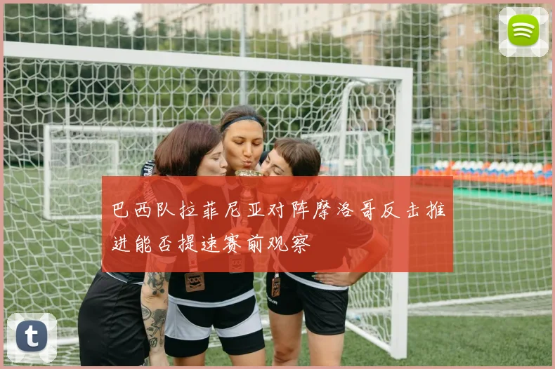 巴西队拉菲尼亚对阵摩洛哥反击推进能否提速赛前观察