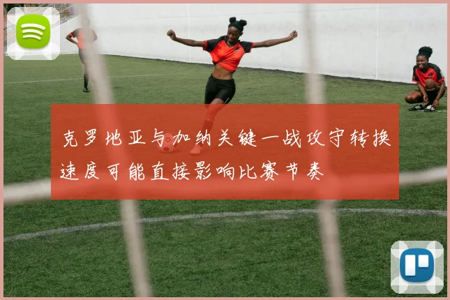 克罗地亚与加纳关键一战攻守转换速度可能直接影响比赛节奏