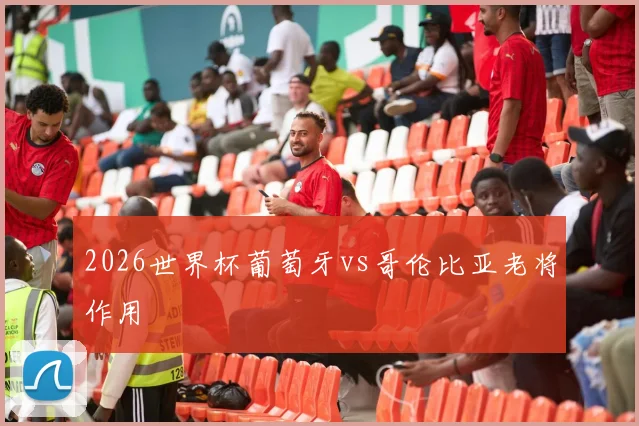 2026世界杯葡萄牙vs哥伦比亚老将作用