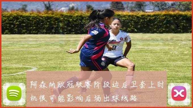 阿森纳欧冠联赛阶段边后卫套上时机很可能影响后场出球线路