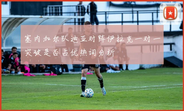 塞内加尔队迪亚对阵伊拉克一对一突破是否占优热词分析