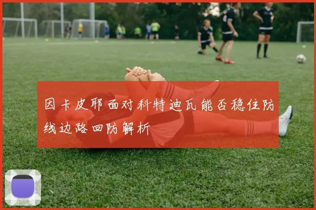 因卡皮耶面对科特迪瓦能否稳住防线边路回防解析