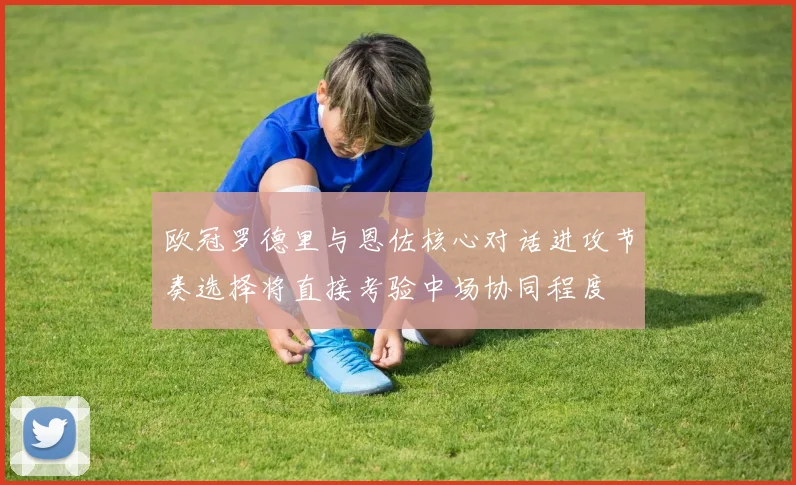欧冠罗德里与恩佐核心对话进攻节奏选择将直接考验中场协同程度