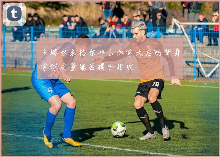 卡塔尔米格尔冲击加拿大后防背身拿球质量能否提升进攻