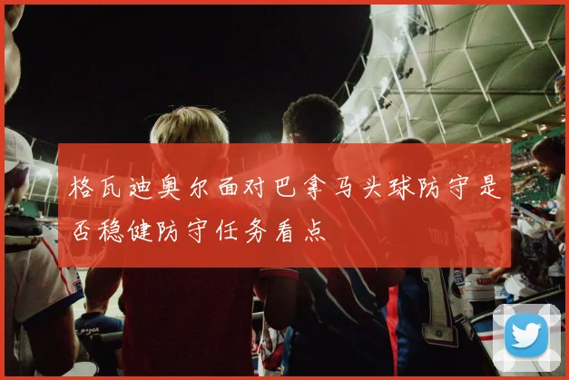 格瓦迪奥尔面对巴拿马头球防守是否稳健防守任务看点