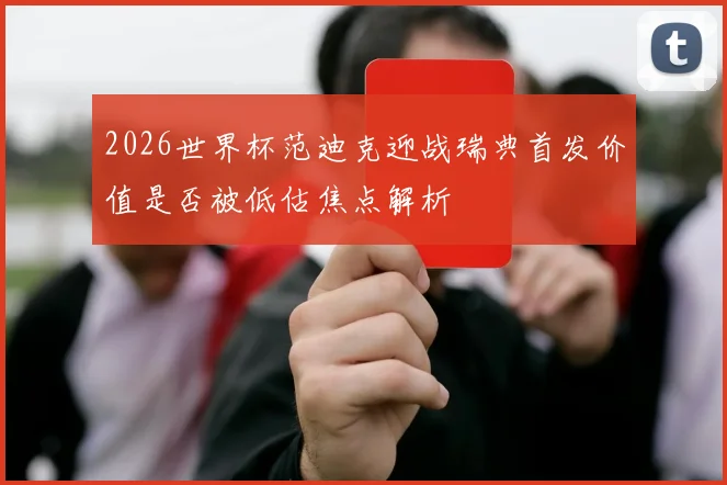 2026世界杯范迪克迎战瑞典首发价值是否被低估焦点解析