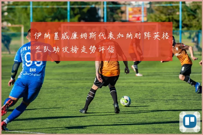 伊纳基威廉姆斯代表加纳对阵英格兰队助攻榜走势评估