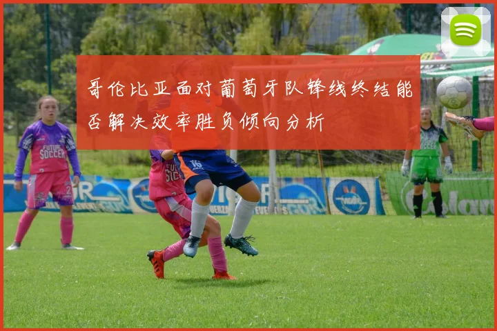 哥伦比亚面对葡萄牙队锋线终结能否解决效率胜负倾向分析