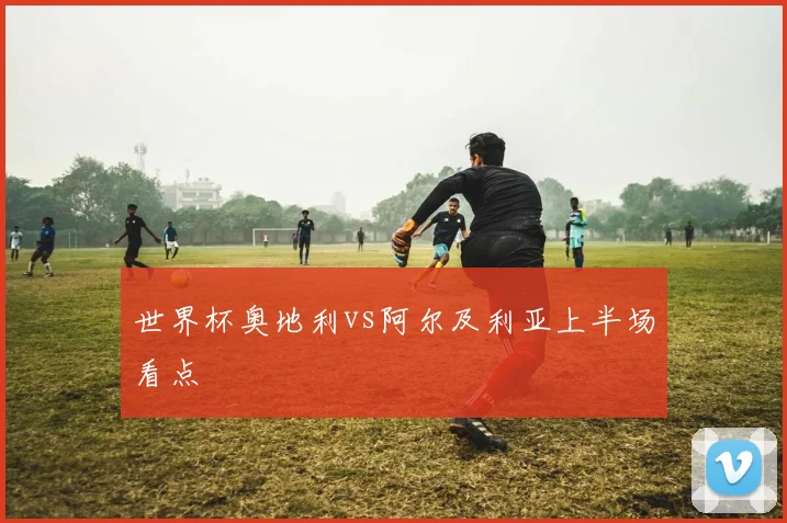 世界杯奥地利vs阿尔及利亚上半场看点