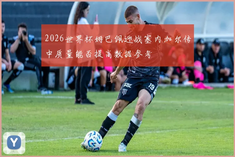 2026世界杯姆巴佩迎战塞内加尔传中质量能否提高数据参考