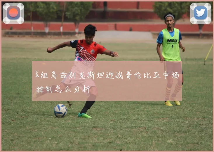 K组乌兹别克斯坦迎战哥伦比亚中场控制怎么分析
