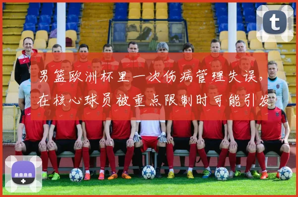 男篮欧洲杯里一次伤病管理失误，在核心球员被重点限制时可能引发什么连锁变化