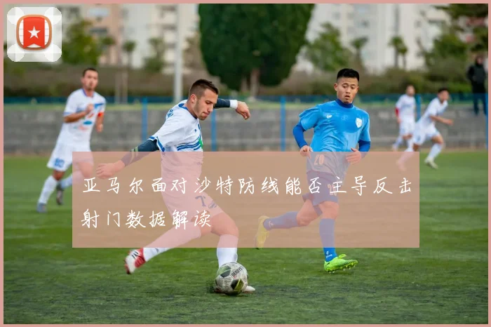 亚马尔面对沙特防线能否主导反击射门数据解读