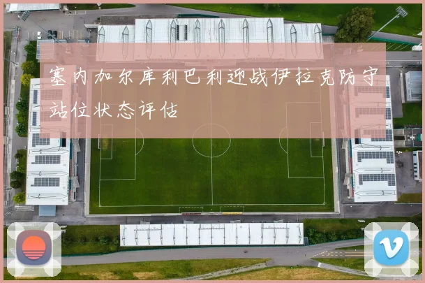 塞内加尔库利巴利迎战伊拉克防守站位状态评估