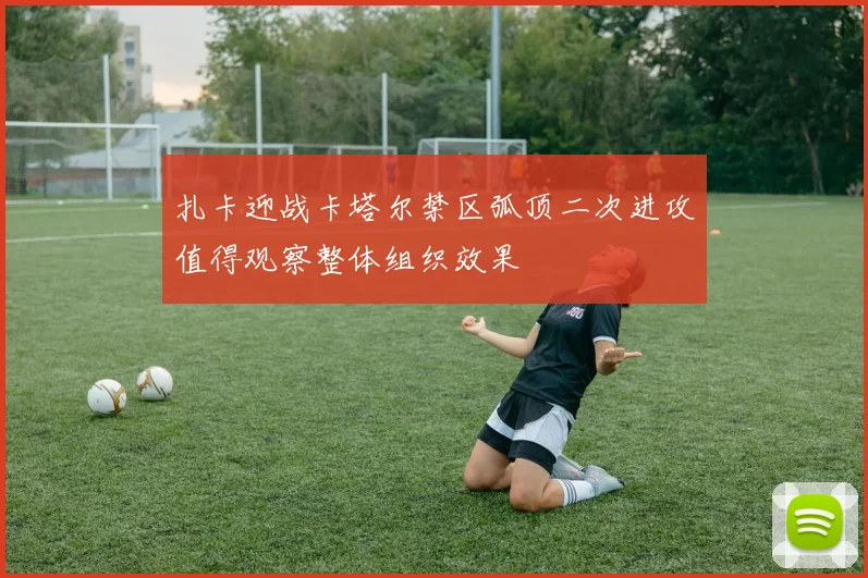 扎卡迎战卡塔尔禁区弧顶二次进攻值得观察整体组织效果