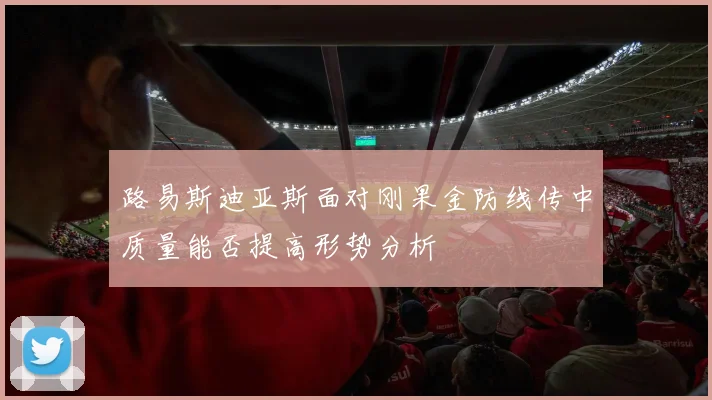 路易斯迪亚斯面对刚果金防线传中质量能否提高形势分析