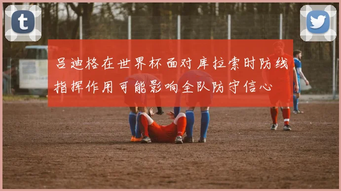 吕迪格在世界杯面对库拉索时防线指挥作用可能影响全队防守信心