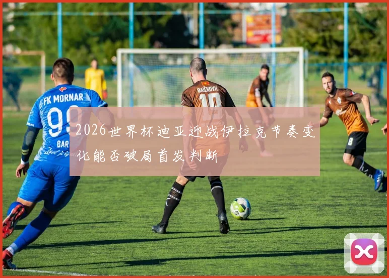 2026世界杯迪亚迎战伊拉克节奏变化能否破局首发判断