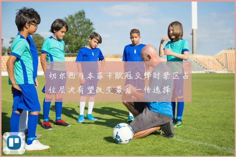 切尔西与本菲卡欧冠交锋时禁区占位层次有望改变最后一传选择