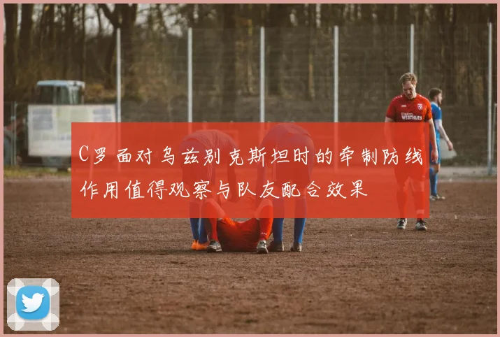 C罗面对乌兹别克斯坦时的牵制防线作用值得观察与队友配合效果